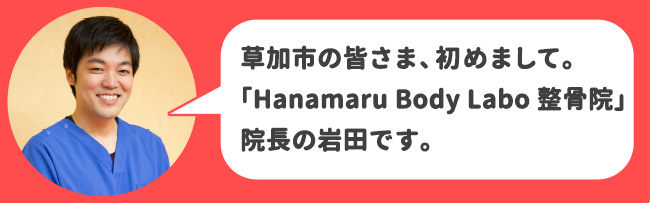 草加市の皆さま、初めまして。Hanamaru Body Labo 整骨院　草加院院長の岩田です。